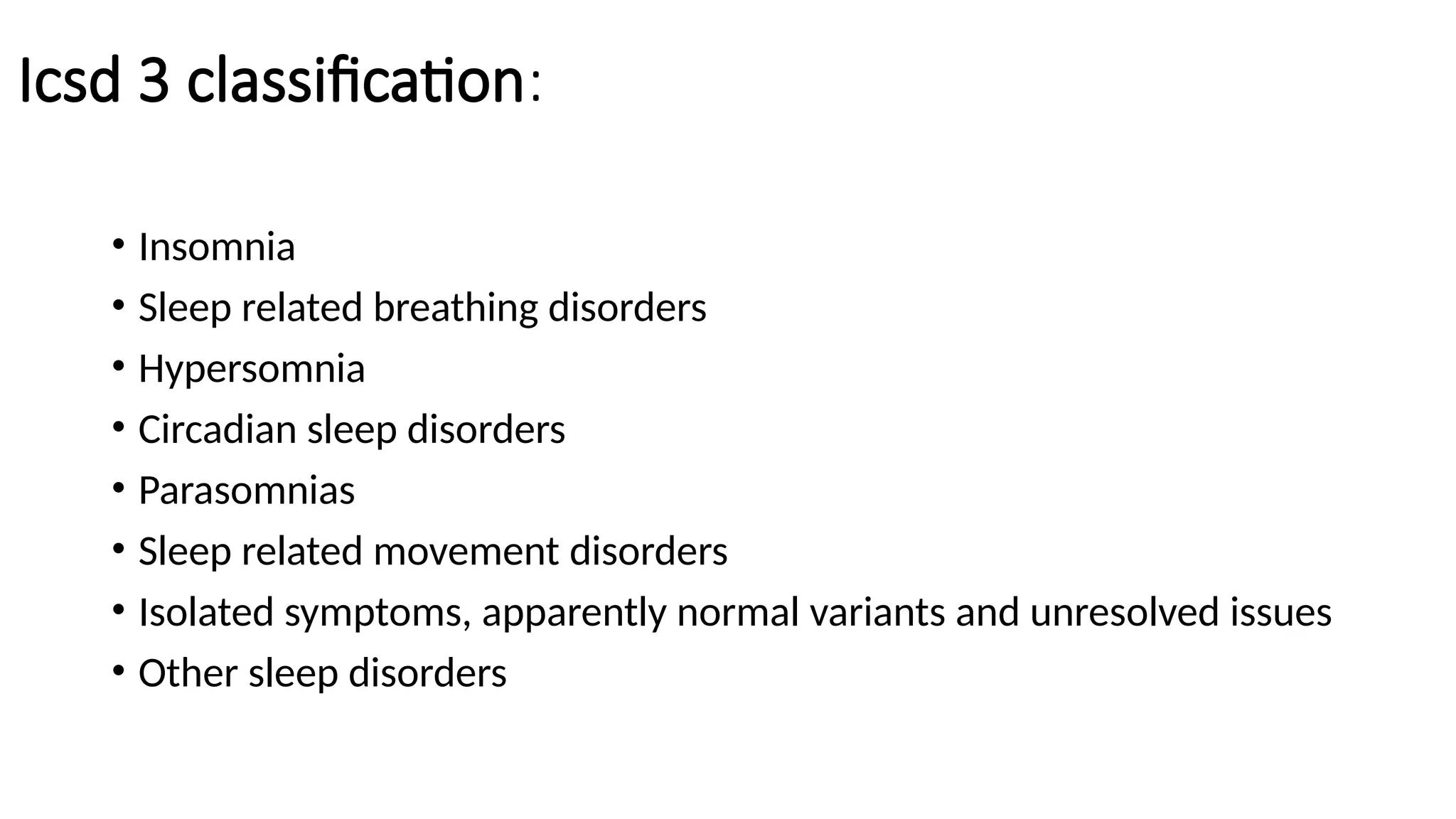 Icsd 3 classification:
• Insomnia
• Sleep related breathing disorders
• Hypersomnia
• Circadian sleep disorders
• Parasomnias
• Sleep related movement disorders
• Isolated symptoms, apparently normal variants and unresolved issues
• Other sleep disorders
 