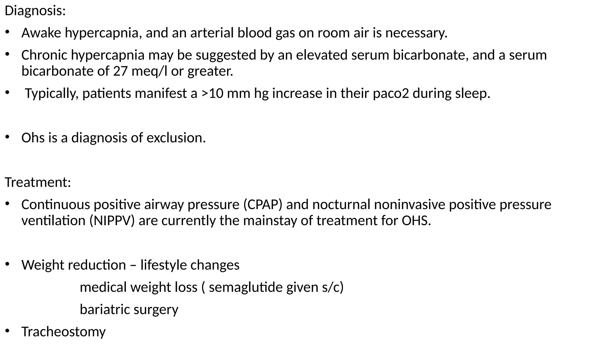 Diagnosis:
• Awake hypercapnia, and an arterial blood gas on room air is necessary.
• Chronic hypercapnia may be suggested by an elevated serum bicarbonate, and a serum
bicarbonate of 27 meq/l or greater.
• Typically, patients manifest a >10 mm hg increase in their paco2 during sleep.
• Ohs is a diagnosis of exclusion.
Treatment:
• Continuous positive airway pressure (CPAP) and nocturnal noninvasive positive pressure
ventilation (NIPPV) are currently the mainstay of treatment for OHS.
• Weight reduction – lifestyle changes
medical weight loss ( semaglutide given s/c)
bariatric surgery
• Tracheostomy
 