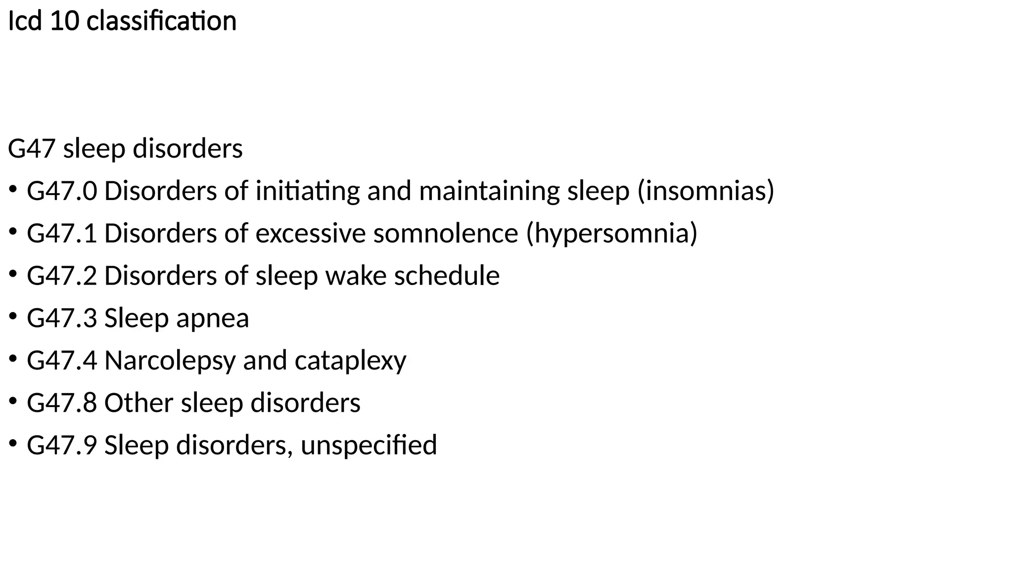 Icd 10 classification
G47 sleep disorders
• G47.0 Disorders of initiating and maintaining sleep (insomnias)
• G47.1 Disorders of excessive somnolence (hypersomnia)
• G47.2 Disorders of sleep wake schedule
• G47.3 Sleep apnea
• G47.4 Narcolepsy and cataplexy
• G47.8 Other sleep disorders
• G47.9 Sleep disorders, unspecified
 