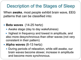 Description of the Stages of Sleep
When awake, most people exhibit brain wave, EEG
patterns that can be classified into:

 Beta waves (14-25 hertz)
  Awake stage (day to day wakefulness)
  highest in frequency and lowest in amplitude, and
 also more desynchronous than other waves (not very
 consistent in their pattern)
 Alpha waves (8-13 hertz)
  During periods of relaxation, while still awake, our
   brain waves become slower, increase in amplitude
   and become more synchronous.
 
