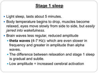Stage 1 sleep

 Light sleep, lasts about 5 minutes.
 Body temperature begins to drop, muscles become
  relaxed, eyes move slowly from side to side, but easily
  jarred into wakefulness.
 Brain waves less regular, reduced amplitude
    theta waves (4-7 Hz): which are even slower in
     frequency and greater in amplitude than alpha
     waves.
    The difference between relaxation and stage 1 sleep
     is gradual and subtle.
    Low amplitude = increased cerebral activation
 