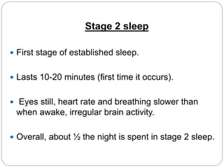 Stage 2 sleep

 First stage of established sleep.


 Lasts 10-20 minutes (first time it occurs).


 Eyes still, heart rate and breathing slower than
 when awake, irregular brain activity.

 Overall, about ½ the night is spent in stage 2 sleep.
 