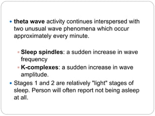  theta wave activity continues interspersed with
 two unusual wave phenomena which occur
 approximately every minute.

   Sleep spindles: a sudden increase in wave
     frequency
    K-complexes: a sudden increase in wave
     amplitude.
 Stages 1 and 2 are relatively "light" stages of
  sleep. Person will often report not being asleep
  at all.
 