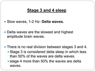 Stage 3 and 4 sleep

 Slow waves, 1-2 Hz- Delta waves.


 Delta waves are the slowest and highest
 amplitude brain waves.

 There is no real division between stages 3 and 4.
   Stage 3 is considered delta sleep in which less
    than 50% of the waves are delta waves.
   stage 4 more than 50% the waves are delta
    waves.
 
