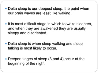  Delta sleep is our deepest sleep, the point when
 our brain waves are least like waking.

 It is most difficult stage in which to wake sleepers,
 and when they are awakened they are usually
 sleepy and disoriented.

 Delta sleep is when sleep walking and sleep
 talking is most likely to occur.

 Deeper stages of sleep (3 and 4) occur at the
 beginning of the night.
 