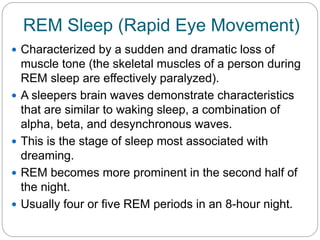 REM Sleep (Rapid Eye Movement)
 Characterized by a sudden and dramatic loss of
    muscle tone (the skeletal muscles of a person during
    REM sleep are effectively paralyzed).
   A sleepers brain waves demonstrate characteristics
    that are similar to waking sleep, a combination of
    alpha, beta, and desynchronous waves.
   This is the stage of sleep most associated with
    dreaming.
   REM becomes more prominent in the second half of
    the night.
   Usually four or five REM periods in an 8-hour night.
 