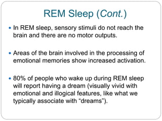 REM Sleep (Cont.)
 In REM sleep, sensory stimuli do not reach the
 brain and there are no motor outputs.

 Areas of the brain involved in the processing of
 emotional memories show increased activation.

 80% of people who wake up during REM sleep
 will report having a dream (visually vivid with
 emotional and illogical features, like what we
 typically associate with “dreams”).
 