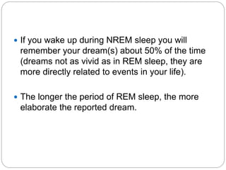  If you wake up during NREM sleep you will
 remember your dream(s) about 50% of the time
 (dreams not as vivid as in REM sleep, they are
 more directly related to events in your life).

 The longer the period of REM sleep, the more
 elaborate the reported dream.
 