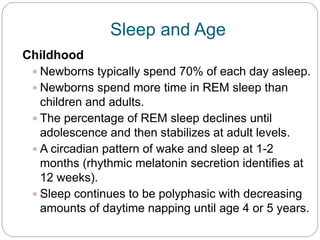 Sleep and Age
Childhood
  Newborns typically spend 70% of each day asleep.
  Newborns spend more time in REM sleep than
   children and adults.
  The percentage of REM sleep declines until
   adolescence and then stabilizes at adult levels.
  A circadian pattern of wake and sleep at 1-2
   months (rhythmic melatonin secretion identifies at
   12 weeks).
  Sleep continues to be polyphasic with decreasing
   amounts of daytime napping until age 4 or 5 years.
 