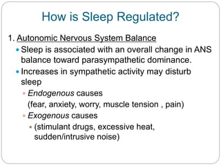 How is Sleep Regulated?
1. Autonomic Nervous System Balance
   Sleep is associated with an overall change in ANS
    balance toward parasympathetic dominance.
   Increases in sympathetic activity may disturb
    sleep
     Endogenous causes
      (fear, anxiety, worry, muscle tension , pain)
     Exogenous causes
       (stimulant drugs, excessive heat,
        sudden/intrusive noise)
 