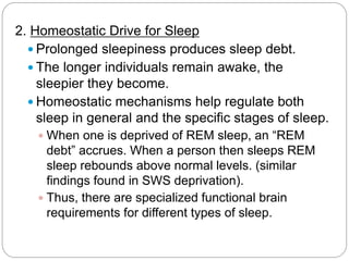 2. Homeostatic Drive for Sleep
   Prolonged sleepiness produces sleep debt.
   The longer individuals remain awake, the
    sleepier they become.
   Homeostatic mechanisms help regulate both
    sleep in general and the specific stages of sleep.
    When one is deprived of REM sleep, an “REM
     debt” accrues. When a person then sleeps REM
     sleep rebounds above normal levels. (similar
     findings found in SWS deprivation).
    Thus, there are specialized functional brain
     requirements for different types of sleep.
 
