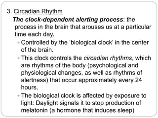 3. Circadian Rhythm
  The clock-dependent alerting process: the
   process in the brain that arouses us at a particular
   time each day.
     Controlled by the ‘biological clock’ in the center
      of the brain.
     This clock controls the circadian rhythms, which
      are rhythms of the body (psychological and
      physiological changes, as well as rhythms of
      alertness) that occur approximately every 24
      hours.
     The biological clock is affected by exposure to
      light: Daylight signals it to stop production of
      melatonin (a hormone that induces sleep)
 