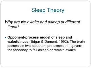 Sleep Theory

Why are we awake and asleep at different
 times?

 Opponent-process model of sleep and
 wakefulness (Edgar & Dement, 1992): The brain
 possesses two opponent processes that govern
 the tendency to fall asleep or remain awake.
 