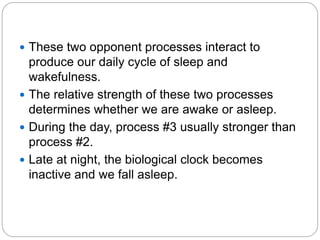  These two opponent processes interact to
  produce our daily cycle of sleep and
  wakefulness.
 The relative strength of these two processes
  determines whether we are awake or asleep.
 During the day, process #3 usually stronger than
  process #2.
 Late at night, the biological clock becomes
  inactive and we fall asleep.
 