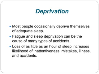 Deprivation

 Most people occasionally deprive themselves
  of adequate sleep.
 Fatigue and sleep deprivation can be the
  cause of many types of accidents.
 Loss of as little as an hour of sleep increases
  likelihood of inattentiveness, mistakes, illness,
  and accidents.
 