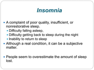 Insomnia
 A complaint of poor quality, insufficient, or
 nonrestorative sleep.
   Difficulty falling asleep,
   Difficulty getting back to sleep during the night
   Inability to return to sleep
 Although a real condition, it can be a subjective
 matter.

 People seem to overestimate the amount of sleep
 lost.
 