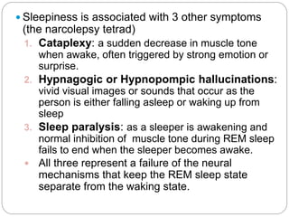  Sleepiness is associated with 3 other symptoms
 (the narcolepsy tetrad)
 1. Cataplexy: a sudden decrease in muscle tone
    when awake, often triggered by strong emotion or
    surprise.
 2. Hypnagogic or Hypnopompic hallucinations:
    vivid visual images or sounds that occur as the
    person is either falling asleep or waking up from
    sleep
 3. Sleep paralysis: as a sleeper is awakening and
    normal inhibition of muscle tone during REM sleep
    fails to end when the sleeper becomes awake.
  All three represent a failure of the neural
    mechanisms that keep the REM sleep state
    separate from the waking state.
 