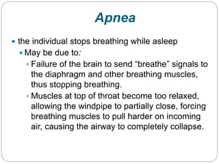 Apnea
 the individual stops breathing while asleep
   May be due to:
    Failure of the brain to send “breathe” signals to
     the diaphragm and other breathing muscles,
     thus stopping breathing.
    Muscles at top of throat become too relaxed,
     allowing the windpipe to partially close, forcing
     breathing muscles to pull harder on incoming
     air, causing the airway to completely collapse.
 