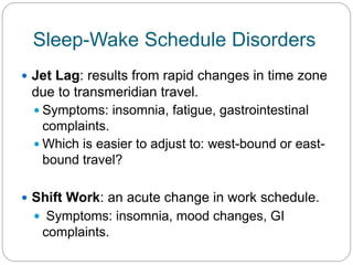 Sleep-Wake Schedule Disorders
 Jet Lag: results from rapid changes in time zone
 due to transmeridian travel.
  Symptoms: insomnia, fatigue, gastrointestinal
   complaints.
  Which is easier to adjust to: west-bound or east-
   bound travel?

 Shift Work: an acute change in work schedule.
   Symptoms: insomnia, mood changes, GI
   complaints.
 