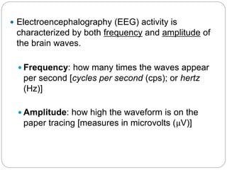  Electroencephalography (EEG) activity is
 characterized by both frequency and amplitude of
 the brain waves.

  Frequency: how many times the waves appear
   per second [cycles per second (cps); or hertz
   (Hz)]

  Amplitude: how high the waveform is on the
   paper tracing [measures in microvolts (μV)]
 