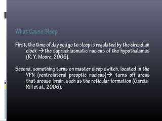 WhatCauseSleep
First,thetimeof dayyou gotosleepisregulatedbythecircadian
clock the suprachiasmatic nucleus of the hypothalamus
(R.Y.Moore,2006).
Second, something turns on master sleep switch, located in the
VPN (ventrolateral preoptic nucleus) turns off areas
that arouse brain, such as the reticular formation (Garcia-
Rilletal.,2006).
 