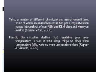 Third, a number of different chemicals and neurotransmitters,
some of which are manufactured in the pons, regulate when
you go into and out of non-REM and REM sleep and when you
awaken(Czeisleretal.,2006).
Fourth, the circadian rhythm that regulates your body
temperature is tied in with sleep, go to sleep when
temperature falls, wake up when temperature rises (Ropper
&Samuels,2009).
 