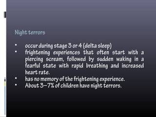 Nightterrors
• occurduringstage3or4(deltasleep)
• frightening experiences that often start with a
piercing scream, followed by sudden waking in a
fearful state with rapid breathing and increased
heartrate.
• hasnomemoryofthefrighteningexperience.
• About3–7%ofchildrenhavenightterrors.
 