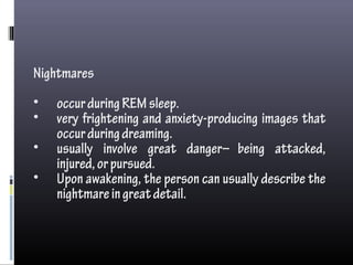 Nightmares
• occurduringREMsleep.
• very frightening and anxiety-producing images that
occurduringdreaming.
• usually involve great danger—being attacked,
injured,orpursued.
• Upon awakening, the person can usually describe the
nightmareingreatdetail.
 
