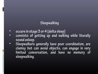 Sleepwalking
• occursinstage3or4(deltasleep)
• consists of getting up and walking while literally
soundasleep.
• Sleepwalkers generally have poor coordination, are
clumsy but can avoid objects, can engage in very
limited conversation, and have no memory of
sleepwalking.
 