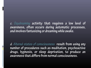 c. Daydreaming activity that requires a low level of
awareness, often occurs during automatic processes,
andinvolvesfantasizingordreamingwhileawake.
d. Altered states of consciousness result from using any
number of procedures such as meditation, psychoactive
drugs, hypnosis, or sleep deprivation, to produce an
awarenessthatdiffersfromnormalconsciousness.
 