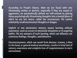 According to Freud’s theory, when we are faced with very
threatening wishes or desires, especially if they are sexual or
aggressive, we automatically defend our self-esteem by placing
thesepsychologicallythreateningthoughtsintoamentalplaceof
which we are not aware, called the unconscious. We cannot
voluntarilyrecallunconsciousthoughtsorimages.
Implicit or non declarative memory means learning without
awareness, such as occurs in emotional situations or in acquiring
habits. We are unaware of such learning, which can influence our
consciousfeelings,thoughts,andbehaviors.
Unconsciousness, which can result from disease, trauma, a blow
tothehead,orgeneralmedicalanesthesia,resultsintotallackof
sensory awareness and complete loss of responsiveness to one’s
environment.
 