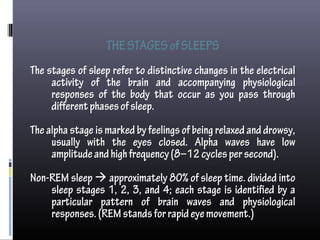 THESTAGESofSLEEPS
The stages of sleep refer to distinctive changes in the electrical
activity of the brain and accompanying physiological
responses of the body that occur as you pass through
differentphasesofsleep.
The alpha stage is marked by feelings of being relaxed and drowsy,
usually with the eyes closed. Alpha waves have low
amplitudeandhighfrequency(8–12cyclespersecond).
Non-REM sleep  approximately 80% of sleep time. divided into
sleep stages 1, 2, 3, and 4; each stage is identified by a
particular pattern of brain waves and physiological
responses.(REMstandsforrapideyemovement.)
 