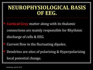 NEUROPHYSIOLOGICAL BASIS
OF EEG.
 Cortical Grey matter along with its thalamic
connections are mainly responsible for Rhythmic
discharge of cells & EEG.
 Current flow in the fluctuating dipoles.
 Dendrites are sites of polarizing & Hyperpolarizing
local potential change.
Wednesday, April 25, 2018
 