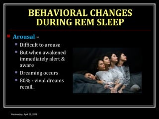 BEHAVIORAL CHANGES
DURING REM SLEEP
 Arousal –
 Difficult to arouse
 But when awakened
immediately alert &
aware
 Dreaming occurs
 80% - vivid dreams
recall.
Wednesday, April 25, 2018
 