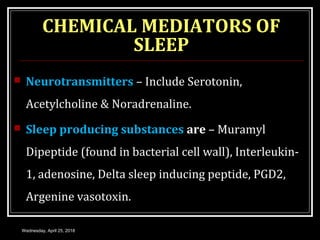 CHEMICAL MEDIATORS OF
SLEEP
 Neurotransmitters – Include Serotonin,
Acetylcholine & Noradrenaline.
 Sleep producing substances are – Muramyl
Dipeptide (found in bacterial cell wall), Interleukin-
1, adenosine, Delta sleep inducing peptide, PGD2,
Argenine vasotoxin.
Wednesday, April 25, 2018
 