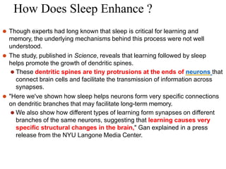 How Does Sleep Enhance ?
⚫ Though experts had long known that sleep is critical for learning and
memory, the underlying mechanisms behind this process were not well
understood.
⚫ The study, published in Science, reveals that learning followed by sleep
helps promote the growth of dendritic spines.
⚫ These dentritic spines are tiny protrusions at the ends of neurons that
connect brain cells and facilitate the transmission of information across
synapses.
⚫ "Here we've shown how sleep helps neurons form very specific connections
on dendritic branches that may facilitate long-term memory.
⚫ We also show how different types of learning form synapses on different
branches of the same neurons, suggesting that learning causes very
specific structural changes in the brain," Gan explained in a press
release from the NYU Langone Media Center.
 
