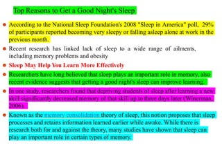 Top Reasons to Get a Good Night's Sleep
⚫ According to the National Sleep Foundation's 2008 "Sleep in America" poll, 29%
of participants reported becoming very sleepy or falling asleep alone at work in the
previous month.
⚫ Recent research has linked lack of sleep to a wide range of ailments,
including memory problems and obesity
⚫ Sleep May Help You Learn More Effectively
⚫ Researchers have long believed that sleep plays an important role in memory, also
recent evidence suggests that getting a good night's sleep can improve learning.
⚫ In one study, researchers found that depriving students of sleep after learning a new
skill significantly decreased memory of that skill up to three days later (Winerman,
2006).
⚫ Known as the memory consolidation theory of sleep, this notion proposes that sleep
processes and retains information learned earlier while awake. While there is
research both for and against the theory, many studies have shown that sleep can
play an important role in certain types of memory.
 