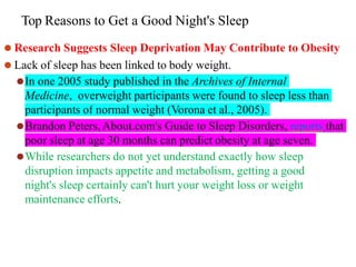 Top Reasons to Get a Good Night's Sleep
⚫ Research Suggests Sleep Deprivation May Contribute to Obesity
⚫ Lack of sleep has been linked to body weight.
⚫In one 2005 study published in the Archives of Internal
Medicine, overweight participants were found to sleep less than
participants of normal weight (Vorona et al., 2005).
⚫Brandon Peters,About.com's Guide to Sleep Disorders, reports that
poor sleep at age 30 months can predict obesity at age seven.
⚫While researchers do not yet understand exactly how sleep
disruption impacts appetite and metabolism, getting a good
night's sleep certainly can't hurt your weight loss or weight
maintenance efforts.
 
