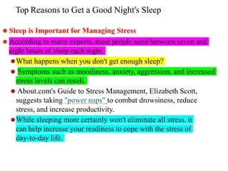 Top Reasons to Get a Good Night's Sleep
⚫ Sleep is Important for Managing Stress
⚫ According to many experts, most people need between seven and
eight hours of sleep each night.
⚫What happens when you don't get enough sleep?
⚫ Symptoms such as moodiness, anxiety, aggression, and increased
stress levels can result.
⚫ About.com's Guide to Stress Management, Elizabeth Scott,
suggests taking "power naps" to combat drowsiness, reduce
stress, and increase productivity.
⚫While sleeping more certainly won't eliminate all stress, it
can help increase your readiness to cope with the stress of
day-to-day life.
 