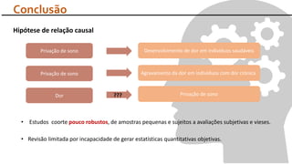 Hipótese de relação causal
• Revisão limitada por incapacidade de gerar estatísticas quantitativas objetivas.
• Estudos coorte pouco robustos, de amostras pequenas e sujeitos a avaliações subjetivas e vieses.
Conclusão
Privação de sono Desenvolvimento de dor em indivíduos saudáveis
Privação de sono Agravamento da dor em indivíduos com dor crónica
Dor Privação de sono???
 
