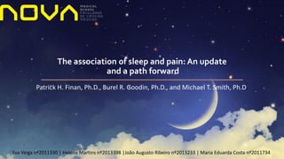 Eva Veiga nº2011330 | Helena Martins nº2013398 |João Augusto Ribeiro nº2013233 | Maria Eduarda Costa nº2011734
The association of sleep and pain: An update
and a path forward
Patrick H. Finan, Ph.D., Burel R. Goodin, Ph.D., and Michael T. Smith, Ph.D.
 
