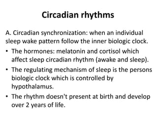 Circadian rhythms
A. Circadian synchronization: when an individual
sleep wake pattern follow the inner biologic clock.
• The hormones: melatonin and cortisol which
affect sleep circadian rhythm (awake and sleep).
• The regulating mechanism of sleep is the persons
biologic clock which is controlled by
hypothalamus.
• The rhythm doesn't present at birth and develop
over 2 years of life.
 
