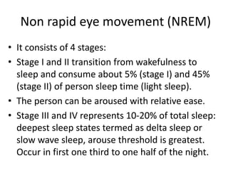 Non rapid eye movement (NREM)
• It consists of 4 stages:
• Stage I and II transition from wakefulness to
sleep and consume about 5% (stage I) and 45%
(stage II) of person sleep time (light sleep).
• The person can be aroused with relative ease.
• Stage III and IV represents 10-20% of total sleep:
deepest sleep states termed as delta sleep or
slow wave sleep, arouse threshold is greatest.
Occur in first one third to one half of the night.
 