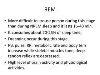 REM
• More difficult to arouse person during this stage
than during NREM sleep and it lasts 15-40 min.
• It consumes about 20-25% of sleep time.
• Dreaming occur during this stage.
• PB, pulse, RR, metabolic rate and body tem
increase while skeletal muscles tone, deep
tendon reflex are depressed.
• High level of brain activity and physiological
activities.
 