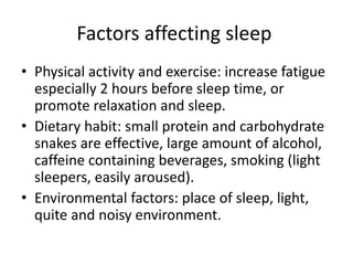 Factors affecting sleep
• Physical activity and exercise: increase fatigue
especially 2 hours before sleep time, or
promote relaxation and sleep.
• Dietary habit: small protein and carbohydrate
snakes are effective, large amount of alcohol,
caffeine containing beverages, smoking (light
sleepers, easily aroused).
• Environmental factors: place of sleep, light,
quite and noisy environment.
 