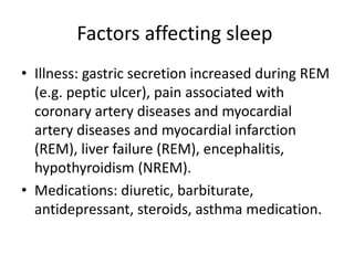 Factors affecting sleep
• Illness: gastric secretion increased during REM
(e.g. peptic ulcer), pain associated with
coronary artery diseases and myocardial
artery diseases and myocardial infarction
(REM), liver failure (REM), encephalitis,
hypothyroidism (NREM).
• Medications: diuretic, barbiturate,
antidepressant, steroids, asthma medication.
 