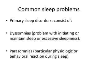 Common sleep problems
• Primary sleep disorders: consist of:
• Dyssomnias (problem with initiating or
maintain sleep or excessive sleepiness).
• Parasomnias (particular physiologic or
behavioral reaction during sleep).
 