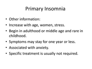 Primary Insomnia
• Other information:
• Increase with age, women, stress.
• Begin in adulthood or middle age and rare in
childhood.
• Symptoms may stay for one year or less.
• Associated with anxiety.
• Specific treatment is usually not required.
 