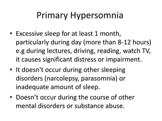 Primary Hypersomnia
• Excessive sleep for at least 1 month,
particularly during day (more than 8-12 hours)
e.g during lectures, driving, reading, watch TV,
it causes significant distress or impairment.
• It doesn't occur during other sleeping
disorders (narcolepsy, parasomnia) or
inadequate amount of sleep.
• Doesn’t occur during the course of other
mental disorders or substance abuse.
 