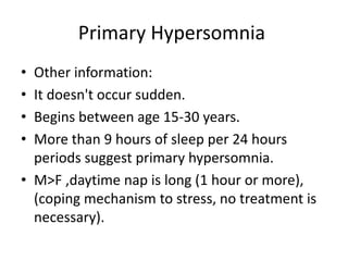 Primary Hypersomnia
• Other information:
• It doesn't occur sudden.
• Begins between age 15-30 years.
• More than 9 hours of sleep per 24 hours
periods suggest primary hypersomnia.
• M>F ,daytime nap is long (1 hour or more),
(coping mechanism to stress, no treatment is
necessary).
 